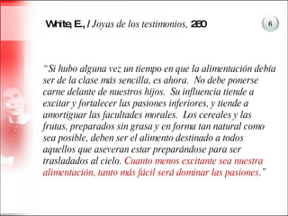 White, E.,  I Joyas de los testimonios,  260 “ Si hubo alguna vez un tiempo en que la alimentación debía ser de la clase más sencilla, es ahora.  No debe ponerse carne delante de nuestros hijos.  Su influencia tiende a excitar y fortalecer las pasiones inferiores, y tiende a amortiguar las facultades morales.  Los cereales y las frutas, preparados sin grasa y en forma tan natural como sea posible, deben ser el alimento destinado a todos aquellos que aseveran estar preparándose para ser trasladados al cielo.  Cuanto menos excitante sea nuestra alimentación, tanto más fácil será dominar las pasiones .”  6 