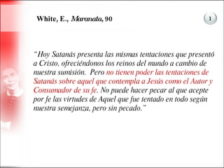 White, E.,  Maranata,  90 “ Hoy Satanás presenta las mismas tentaciones que presentó a Cristo, ofreciéndonos los reinos del mundo a cambio de nuestra sumisión.  Pero  no tienen poder las tentaciones de Satanás sobre aquel que contempla a Jesús como el Autor y Consumador de su fe . No puede hacer pecar al que acepte por fe las virtudes de Aquel que fue tentado en todo según nuestra semejanza, pero sin pecado.” 1 