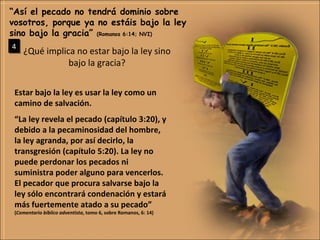 ¿Qué implica no estar bajo la ley sino bajo la gracia? “ Así el pecado no tendrá dominio sobre vosotros, porque ya no estáis bajo la ley sino bajo la gracia”  (Romanos 6:14; NVI) 4 Estar bajo la ley es usar la ley como un camino de salvación. “ La ley revela el pecado (capítulo 3:20), y debido a la pecaminosidad del hombre, la ley agranda, por así decirlo, la transgresión (capítulo 5:20). La ley no puede perdonar los pecados ni suministra poder alguno para vencerlos. El pecador que procura salvarse bajo la ley sólo encontrará condenación y estará más fuertemente atado a su pecado” ( Comentario bíblico adventista , tomo 6, sobre Romanos, 6: 14) 