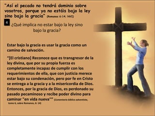 ¿Qué implica no estar bajo la ley sino bajo la gracia? “ Así el pecado no tendrá dominio sobre vosotros, porque ya no estáis bajo la ley sino bajo la gracia”  (Romanos 6:14; NVI) 4 Estar bajo la gracia es usar la gracia como un camino de salvación. “ [El cristiano] Reconoce que es transgresor de la ley divina, que por su propia fuerza es completamente incapaz de cumplir con los requerimientos de ella, que con justicia merece estar bajo su condenación, pero por fe en Cristo se entrega a la gracia y a la misericordia de Dios. Entonces, por la gracia de Dios, es perdonado su pasado pecaminoso y recibe poder divino para caminar "en vida nueva"”  ( Comentario bíblico adventista ,  tomo 6, sobre Romanos, 6: 14) 