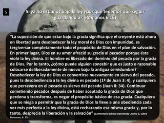 Si ya no estamos bajo la ley ¿por qué tenemos que seguir guardándola? (Romanos 6:15) 5 “ La suposición de que estar bajo la gracia significa que el creyente está ahora en libertad para desobedecer la ley moral de Dios con impunidad, es tergiversar completamente todo el propósito de Dios en el plan de salvación. En primer lugar, Dios en su amor ofreció su gracia al pecador porque éste violó la ley divina. El hombre es liberado del dominio del pecado por la gracia de Dios. Por lo tanto, ¿cómo puede alguien concebir que es justo o razonable colocarse deliberadamente de nuevo bajo la antigua servidumbre?  Desobedecer la ley de Dios es convertirse nuevamente en siervo del pecado, pues la desobediencia a la ley divina es pecado (1ª de Juan 3: 4), y cualquiera que persevera en el pecado es siervo del pecado (Juan 8: 34). Continuar cometiendo pecados después de haber aceptado la gracia de Dios que perdona y transforma, es negar el propósito básico de esa gracia. Cualquiera que se niega a permitir que la gracia de Dios lo lleve a una obediencia cada vez más perfecta a la ley divina, está rechazando esa misma gracia y, por lo tanto, desprecia la liberación y la salvación”  ( Comentario bíblico adventista  , tomo 6, sobre Romanos, 6: 15) 