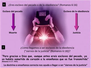 ¿Eres esclavo del pecado o de la obediencia? (Romanos 6:16) 6 Esclavo del pecado Esclavo de la obediencia ¿Cómo llegamos a ser esclavos de la obediencia [“siervos de la justicia” (Romanos 6:18)]? 7 “ Pero gracias a Dios que, aunque antes erais esclavos del pecado, ya os habéis sometido de corazón a la enseñanza que os fue transmitida”  (Romanos 6:17; NVI) La doctrina o enseñanza correcta nos ayuda a llegar a ser “siervos de la justicia” Muerte Justicia 