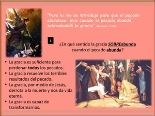 “ Pero la ley se introdujo para que el pecado abundase; mas cuando el pecado abundó, sobreabundó la gracia”  (Romanos 5:20) ¿En qué sentido la gracia  SOBRE abunda  cuando el pecado  abunda ? La gracia es suficiente para perdonar  todos  los pecados. La gracia resuelve los terribles resultados del pecado. La gracia, por medio de Jesús, derrota a la muerte y nos da vida eterna. La gracia es capaz de transformarnos. 1 