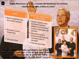 “ Porque somos sepultados juntamente con él para muerte por el bautismo, a fin de que como Cristo resucitó de los muertos por la gloria del Padre, así también nosotros andemos en vida nueva”  (Romanos 6:4) Según Romanos, 6: 1-11, a través del bautismo el cristiano muere al pecado ¿Cómo es esto? 2 