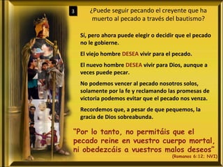 ¿Puede seguir pecando el creyente que ha muerto al pecado a través del bautismo? 3 Sí, pero ahora puede elegir o decidir que el pecado no le gobierne. El viejo hombre  DESEA  vivir para el pecado. El nuevo hombre  DESEA  vivir para Dios, aunque a veces puede pecar. No podemos vencer al pecado nosotros solos, solamente por la fe y reclamando las promesas de victoria podemos evitar que el pecado nos venza. Recordemos que, a pesar de que pequemos, la gracia de Dios sobreabunda. “ Por lo tanto, no permitáis que el pecado reine en vuestro cuerpo mortal, ni obedezcáis a vuestros malos deseos” (Romanos 6:12; NVI) 