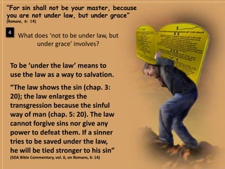 “For sin shall not be your master, because you are not under law, but under grace” (Romans, 6: 14)4What does ‘not to be under law, but under grace’ involves?To be ‘under the law’ means to use the law as a way to salvation.“The law shows the sin (chap. 3: 20); the law enlarges the transgression because the sinful way of man (chap. 5: 20). The law cannot forgive sins nor give any power to defeat them. If a sinner tries to be saved under the law, he will be tied stronger to his sin”(SDABibleCommentary, vol. 6, onRomans, 6: 14)