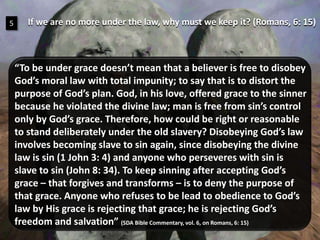 If we are no more under the law, why must we keep it? (Romans, 6: 15)5“To be under grace doesn’t mean that a believer is free to disobey God’s moral law with total impunity; to say that is to distort the purpose of God’s plan. God, in his love, offered grace to the sinner because he violated the divine law; man is free from sin’s control only by God’s grace. Therefore, how could be right or reasonable to stand deliberately under the old slavery? Disobeying God’s law involves becoming slave to sin again, since disobeying the divine law is sin (1 John 3: 4) and anyone who perseveres with sin is slave to sin (John 8: 34). To keep sinning after accepting God’s grace – that forgives and transforms – is to deny the purpose of that grace. Anyone who refuses to be lead to obedience to God’s law by His grace is rejecting that grace; he is rejecting God’s freedom and salvation” (SDABibleCommentary, vol. 6, onRomans, 6: 15)