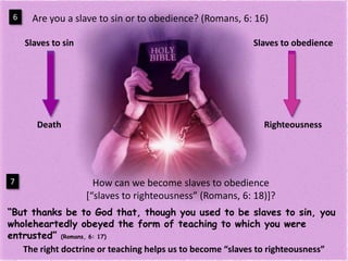 Are you a slave to sin or to obedience? (Romans, 6: 16)6Slavesto sinSlavestoobedienceDeathRighteousnessHow can we become slaves to obedience[“slaves to righteousness” (Romans, 6: 18)]?7“But thanks be to God that, though you used to be slaves to sin, you wholeheartedly obeyed the form of teaching to which you were entrusted” (Romans, 6: 17)The right doctrine or teaching helps us to become “slaves to righteousness”