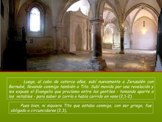 -   Luego, al cabo de catorce años, subí nuevamente a Jerusalén con Bernabé, llevando conmigo también a Tito. Subí movido por una revelación y les expuse el Evangelio que proclamo entre los gentiles - tomando aparte a los  notables - para saber si corría o había corrido en vano  (2,1-2)  .   -  Pues bien, ni siquiera Tito que estaba conmigo, con ser griego, fue obligado a circuncidarse  (2,3).  