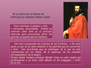 Con esto concuerdan los oráculos de los Profetas... « Por esto opino yo que no se debe molestar a los gentiles que se conviertan a Dios,  sino escribirles que se abstengan de lo que ha sido contaminado por los ídolos, de la impureza, de los animales estrangulados y de la sangre.  Porque desde tiempos antiguos Moisés tiene en cada ciudad sus predicadores y es leído cada sábado en las sinagogas. »  (Hch 15,13-21).   +   En un discurso en labios de Santiago se exponen ambas cosas: -   Tomó Santiago la palabra y dijo:  « Hermanos, escuchadme.  Simeón ha referido cómo Dios ya al principio intervino para procurarse entre los gentiles un pueblo para su Nombre.  