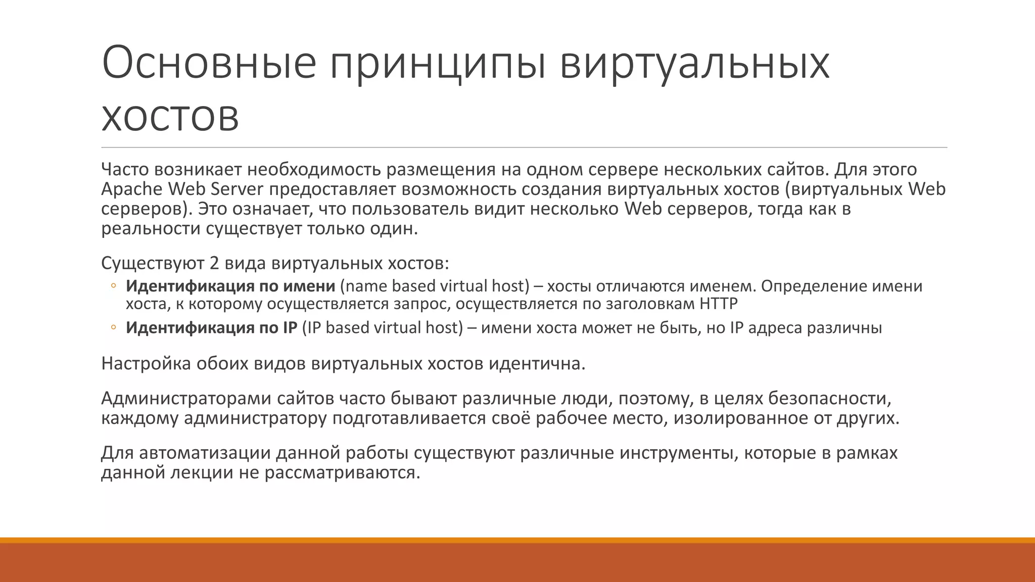 Основные принципы виртуальных
хостов
Часто возникает необходимость размещения на одном сервере нескольких сайтов. Для этого
Apache Web Server предоставляет возможность создания виртуальных хостов (виртуальных Web
серверов). Это означает, что пользователь видит несколько Web серверов, тогда как в
реальности существует только один.
Существуют 2 вида виртуальных хостов:
◦ Идентификация по имени (name based virtual host) – хосты отличаются именем. Определение имени
хоста, к которому осуществляется запрос, осуществляется по заголовкам HTTP
◦ Идентификация по IP (IP based virtual host) – имени хоста может не быть, но IP адреса различны
Настройка обоих видов виртуальных хостов идентична.
Администраторами сайтов часто бывают различные люди, поэтому, в целях безопасности,
каждому администратору подготавливается своё рабочее место, изолированное от других.
Для автоматизации данной работы существуют различные инструменты, которые в рамках
данной лекции не рассматриваются.
 