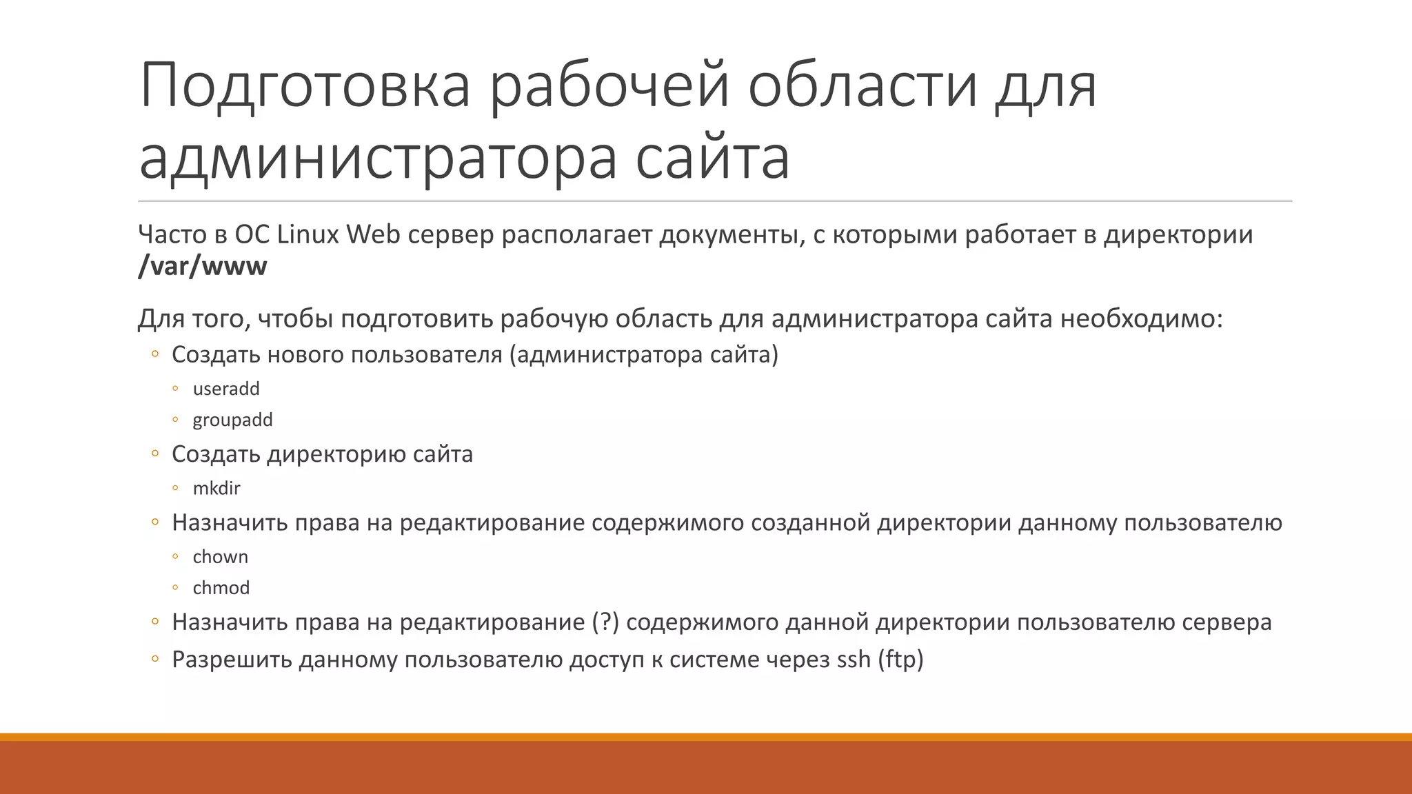 Подготовка рабочей области для
администратора сайта
Часто в ОС Linux Web сервер располагает документы, с которыми работает в директории
/var/www
Для того, чтобы подготовить рабочую область для администратора сайта необходимо:
◦ Создать нового пользователя (администратора сайта)
◦ useradd
◦ groupadd
◦ Создать директорию сайта
◦ mkdir
◦ Назначить права на редактирование содержимого созданной директории данному пользователю
◦ chown
◦ chmod
◦ Назначить права на редактирование (?) содержимого данной директории пользователю сервера
◦ Разрешить данному пользователю доступ к системе через ssh (ftp)
 
