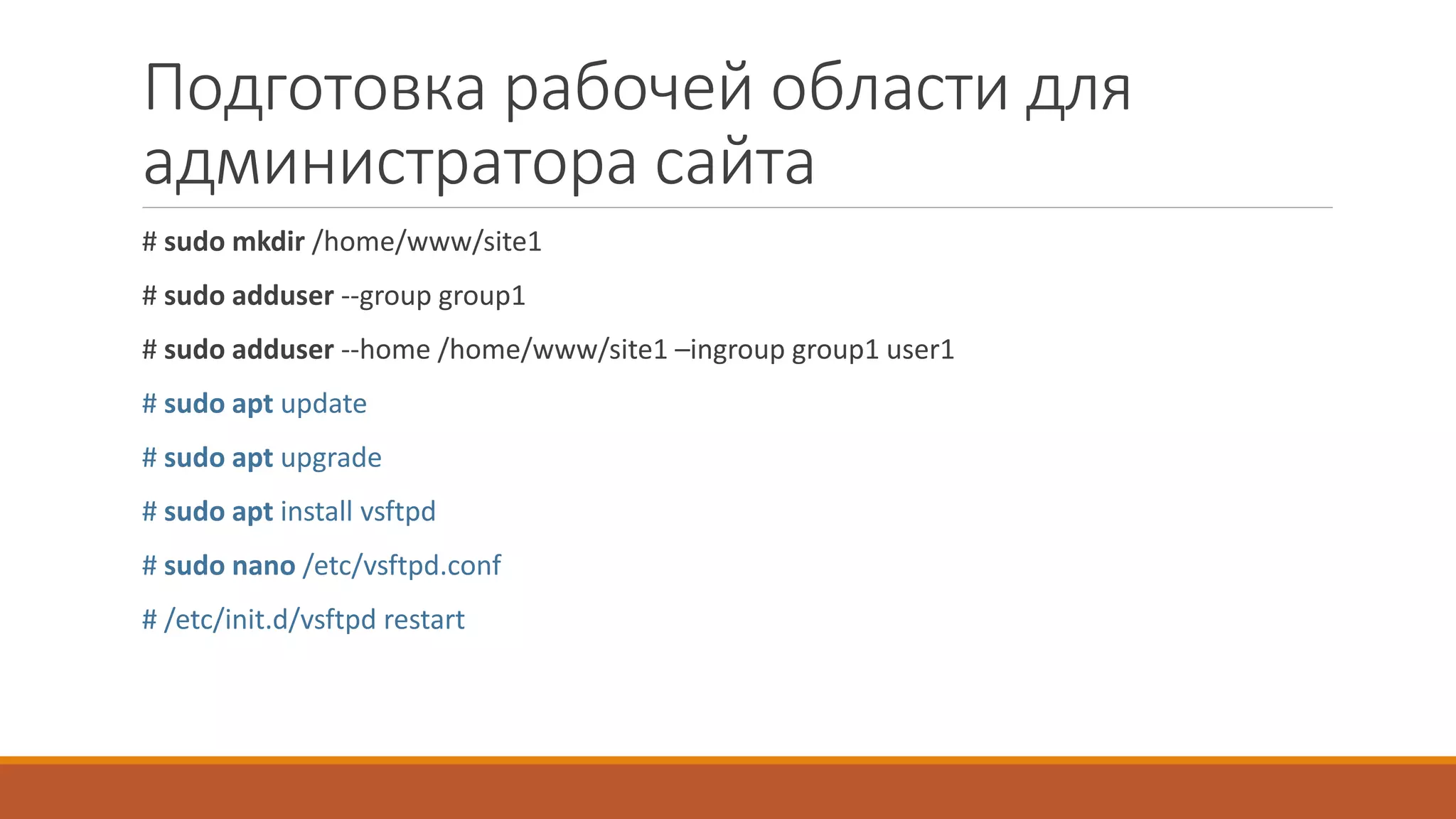 Подготовка рабочей области для
администратора сайта
# sudo mkdir /home/www/site1
# sudo adduser --group group1
# sudo adduser --home /home/www/site1 –ingroup group1 user1
# sudo apt update
# sudo apt upgrade
# sudo apt install vsftpd
# sudo nano /etc/vsftpd.conf
# /etc/init.d/vsftpd restart
 