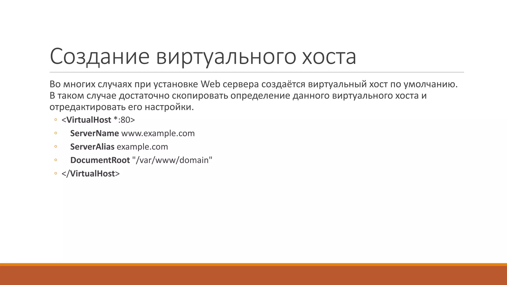 Создание виртуального хоста
Во многих случаях при установке Web сервера создаётся виртуальный хост по умолчанию.
В таком случае достаточно скопировать определение данного виртуального хоста и
отредактировать его настройки.
◦ <VirtualHost *:80>
◦ ServerName www.example.com
◦ ServerAlias example.com
◦ DocumentRoot "/var/www/domain"
◦ </VirtualHost>
 