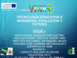 TECNOLOGÍA EDUCATIVA E
INGENIERÍA. EVOLUCIÓN Y
FUTURO
VISIR+
EDUCATIONAL MODULES FOR ELECTRIC
AND ELECTRONIC CIRCUITS THEORY AND
PRACTICE FOLLOWING AN ENQUIRY-BASED
TEACHING AND LEARNING METHODOLOGY
SUPPORTED BY VISIR
ERASMUS+
CAPACITY BUILDING IN HIGHER
EDUCATION 2015
561735-EPP-1-2015-1-PT-EPPKA2-CBHE-JP
 