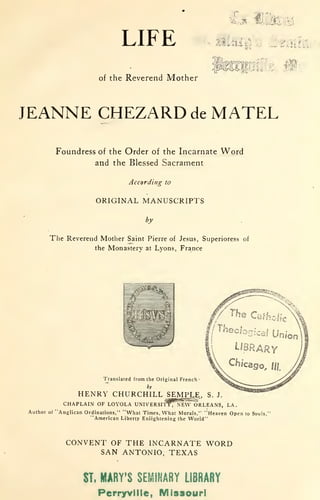 LIFE
of the Reverend Mother
î
-~.L.~-s~
,,..,
,_~ ..;~~- !~· È~~~ .
JEANNE CHEZARD de MATEL
Foundress of the Order of the Incarnate W ord
and the Blessed Sacrament
A ccording to
ORIGINAL MANUSCRIPTS
by
The Reverend Mother Saint Pierre of Jesus, Superioress of
the Mona;t°ery at Lyons, France
·~ an s lated from the Original French -
by
HENRY CHURCHILL ~' S. J .
CHAP~A IN OF LOYOLA UNIVERSITY , NEW ORLEANS, LA.
Author of "A nglican Ordinations," "What Times, Vhat Morais," .:Heaven Op e n to Souls, ,
"American Liberty Enlightening the World " '
CONVENT OF THE INCARNATE WORD
SAN ANTONIO, TEXAS
ST. MARY'S SEMINARY LIBRARY
Perryvllle, M Issouri
 