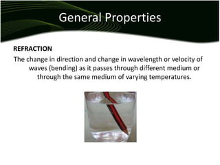 General Properties
REFRACTION
The change in direction and change in wavelength or velocity of
waves (bending) as it passes through different medium or
through the same medium of varying temperatures.
 
