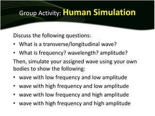 Group Activity: Human Simulation
Discuss the following questions:
• What is a transverse/longitudinal wave?
• What is frequency? wavelength? amplitude?
Then, simulate your assigned wave using your own
bodies to show the following:
• wave with low frequency and low amplitude
• wave with high frequency and low amplitude
• wave with low frequency and high amplitude
• wave with high frequency and high amplitude
 