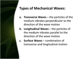 Types of Mechanical Waves:
a. Transverse Waves – the particles of the
medium vibrates perpendicular to the
direction of the wave motion
b. Longitudinal Waves – the particles of
the medium vibrates parallel to the
direction of the wave motion
c. Surface Waves – combination of
transverse and longitudinal motion
 