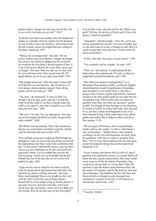 Geoffrey Chaucer. The Canterbury Tales: The Wife of Bath’s Tale



greatest desire, though you may slay me for this. Do             You act like a man who has lost his wit. What is my
as you wish; I am here at your will.” 1042                       guilt? Tell me, for the love of God, and if I have the
                                                                 power, it shall be amended.”
 In all the court there was neither wife nor maiden nor
widow to contradict what he replied, but all declared             “Amended!” said this knight. “Alas! No, no! It can
he was worthy to have his freedom. And at that word,             not be amended forevermore! You are so loathly and
the old woman, whom the knight had seen sitting on               so old, and come of so low a lineage as well, that it is
the grass, started up. 1047                                      small wonder that I toss and turn. I wish to God my
                                                                 heart would burst!’
 “Mercy, my sovereign lady!” she said. “Do me
justice, before your court departs. I taught the knight           ‘Is this,’ she said, ‘the cause of your unrest?’ 1104
this answer, for which he pledged me his word that
he would do the first thing I should require of him, if           ‘Yes, certainly, and no wonder,’ he said. 1105
it lay in his power. Before the court, then, I pray you,
sir knight,” she said, “that you take me as your wife;           “Now, sir,” she replied, “I could amend all this
for you well know that I have saved your life. If I              before three days had passed, if I wish, so that you
speak falsely, say no to me, upon your faith!” 1057              might bear yourself toward me well. 1108

 This knight answered, “Alas and alack! I know full               “But when you speak of such gentility44 as is
well that this was my promise. But for the love of               descended from ancient wealth--so that you knights
God, please choose another request! Take all my                  should therefore would be gentlemen of breeding--
goods, and let my body go.” 1061                                 such arrogance is not worth a hen. Look who is
                                                                 always most virtuous, openly and secretly, and most
 “No, then,’ she answered, “I curse us both. For                 inclines to do what gentle deeds he can; take him for
though I may be ugly, poor, and old, I would like                the gentlest man. Christ wishes that we claim our
none of all the metal or ore that is buried under the            gentility from Him, not from our ancestors’ ancient
earth or lies upon it, only that I would be your wife,           wealth. For though all their heritage of our ancestors,
and your love also.” 1066                                        by reason of which we claim high rank, may descend
                                                                 to us, yet they cannot at all bequeath to any of us
 “My love!” he said, “No, my damnation! Alas that                their virtuous living, which made them to be called
any of my kindred should be so foully disgraced by               gentle men and to bid us follow to them and do in
such a match!” 1069                                              like manner. 1124

 But all this was for nothing. This is the conclusion,            The wise poet of Florence, who is named Dante,
that he was constrained, and had to wed her. And he              speaks well on this matter. Lo, this is what Dante’s
took his old wife and went to bed. 1072                          says in his poetry: “Seldom does a man climb to
                                                                 excellence on his own slim branches, for God, from
 Now perhaps some men would say that through my                  his goodness, wills that we claim or gentility from
negligence I take no care to tell you all the joy and all        Him.” For we may claim nothing from our ancestors,
the preparations that there were at the celebration that         except for temporal things that can be injured and
day. To this point I shall briefly answer, and say there         impaired. 1133
was no joy nor celebration at all; but only heaviness
and much sorrow. For he wedded her secretly the                   “Every creature also knows this as well as I, that if
next morning. And he was so miserable that he hid                gentility were planted by nature in a certain family all
himself the rest of the day like an owl, as his wife             down the line, openly and privately, then they would
looked so ugly. 1082                                             never cease to do the fair duties of gentility; they
                                                                 could never do any base or vicious deed. Take fire
 Great was his misery when he was alone with his                 and bear it into the darkest house between here and
wife; he tossed about and turned back and forth. His             the mount of Caucasus, and let the doors be shut and
old wife lay always smiling, and said, “Ah, God                  leave that place. Nevertheless the fire will burn and
bless, dear husband! Does every knight act this way              blaze as fairly as though twenty thousand men
with his wife? Is this the way of King Arthur’s                  witnessed it; on peril of my life, it will keep to its
household? Is every knight of his so hard to please? I           natural duty until it dies. 1145
am your own love and your wife also, and I have
saved your life, and surely, I have never yet done you
any wrong. Why do act this way on this first night?              44
                                                                      Gentility. Nobility.


                                                            11
 