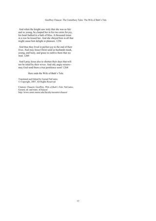 Geoffrey Chaucer. The Canterbury Tales: The Wife of Bath’s Tale



 And when the knight saw truly that she was so fair
and so young, he clasped her in his two arms for joy,
his heart bathed in a bath of bliss. A thousand times
in a row he kissed her. And she obeyed him in all that
might cause him delight or pleasure. 1256

 And thus they lived in perfect joy to the end of their
lives. And may Jesus Christ send us husbands meek,
young, and lusty, and grace to outlive them that we
wed. 1260

And I pray Jesus also to shorten their days that will
not be ruled by their wives. And old, angry misers--
may God send them a true pestilence soon! 1264

          Here ends the Wife of Bath’s Tale.

Translated and Edited by Gerard NeCastro
© Copyright, 2007, All Rights Reserved

Citation. Chaucer, Geoffrey. Wife of Bath’s Tale. NeCastro,
Gerard, ed. and trans. eChaucer:
http://www.umm.maine.edu/faculty/necastro/chaucer




                                                              13
 