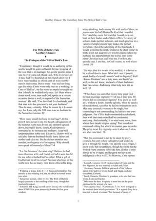 Geoffrey Chaucer. The Canterbury Tales: The Wife of Bath’s Tale



                                                                  to my thinking, had a merry life with each of them, so
                                                                  joyous was his lot! Blessed be God that I wedded
                                                                  five! And they were the best that I could pick out,
                                                                  both in their bodies and of their coffers. A variety of
                                                                  schools make perfect scholars, and much practice in a
                                                                  variety of employments truly makes the perfect
                                                                  workman. I have the schooling of five husbands. I
             The Wife of Bath’s Tale                              would welcome the sixth, whenever he shall come! In
                Geoffrey Chaucer                                  truth, I will not keep myself wholly chaste; when my
                        ❦                                         husband has departed from the world, then some
                                                                  other Christian man shall wed me. For then, the
      The Prologue of the Wife of Bath’s Tale
                                                                  apostle says, I am free, in God’s name, to wed where
                                                                  I wish. 50
 “Experience, though it would be no authority in this
world, would be quite sufficient for me, to speak of
                                                                   “He says that it is no sin to be wedded; it is better to
the woe that is in marriage; for, gentle people, since I
                                                                  be wedded than to burn. What do I care if people
was twelve years old--thank God, Who lives forever-
                                                                  speak badly of cursed Lamech4 and his bigamy? Well
-I have had five husbands at the church-door (for I
                                                                  I know Abraham5 was a holy man, and Jacob6 as
have been wedded so often); and all were worthy
                                                                  well, as far as I know, and each of them had more
men in their ranks. But in truth I was told not long
                                                                  than two wives. And many other holy men did as
ago that since Christ went only once to a wedding, in
                                                                  well. 58
Cana of Galilee1, by that same example he taught me
that I should be wedded only once. Lo! Hear what a
                                                                   “When have you seen that in any time great God
sharp word Jesus, man and God, spoke on a certain
                                                                  forbade marriage explicitly? Tell me, I pray you. Or
occasion beside a well, in reproof of the Samaritan
                                                                  where did he command virginity? You know as well
woman2. He said, ‘You have had five husbands; and
                                                                  as I, without a doubt, that the apostle, when he speaks
that man who has you now is not your husband.’
                                                                  of maidenhood, says that he had no instructions on it.
Thus he said, certainly. What he meant by it I cannot
                                                                  Men may counsel a woman to be single, but
say; but I ask, why the fifth man was no husband to
                                                                  counseling is not commanding; he left it to our own
the Samaritan woman. 22
                                                                  judgment. For if God had commanded maidenhood,
                                                                  then with that same word had he condemned
 “How many could she have in marriage? At this
                                                                  marrying. And certainly, if no seed were sown, from
point I have never in my life heard a designation of
                                                                  where then should virgins spring? Paul dared not
the number. Men may divine and interpret up and
                                                                  command a thing for which his master gave no order.
down, but well I know, surely, God expressly
                                                                  The prize is set for virginity--win it who can. Let us
instructed us to increase and multiply. I can well
                                                                  see who runs best7. 76
understand that noble text. Likewise, I know well he
said also that my husband should leave father and
                                                                   “But this command is not to be taken by every
mother and take me. But he did not mention any
                                                                  creature, but only where Almighty God wishes to
number, not bigamy or of octogamy. Why should
                                                                  give it through his might. The apostle was a virgin, I
men speak villainously of them? 34
                                                                  know well, but nevertheless, though he wrote that he
                                                                  wished every creature to be like him, all that is only
 “Lo, Sir Solomon3 the wise king! I believe he had
                                                                  advice to be a virgin; and he gave me leave and
more than one wife, and I wish to God it were lawful
                                                                  indulgence to be a wife8. So likewise, if my spouse
for me to be refreshed half so often! What a gift of
God he had in all his wives! No man who lives in this
                                                                  4
world now has so many. God knows this noble king,                   Lamech. Genesis 4:23ff. A descendant of Cain and the
                                                                  first bigamist, he was married to Adah and Zillah.
                                                                  5
                                                                    Abraham. Genesis. Biblical patriarch of the Hebrew
1
  Wedding at Cana. John 2:1-12. Jesus performed his first         nation who had two wives, Sarah and Hagar, and one
miracle at the wedding in Cana, at which he turned water          concubine, Keturah.
                                                                  6
into wine.                                                          Jacob. Genesis. Abraham’s grandson, who also had two
2
  Samaritan woman. John 4:1-42. The Wife of Bath is               wives, Leah and Rachel.
                                                                  7
largely accurate in her retelling of the story, though her          Who runs the best. Virginity is seen here as the prize
reaction is suspect.                                              awarded to the winner of a race.
3                                                                 8
  Solomon. OT King, second son of David, who ruled Israel           The Apostle. Paul. 1 Corinthians 7:1-6. Now in regard to
about 970-933 in great prosperity; known for his great            the matters about which you wrote: “It is a good thing for a
wisdom.                                                           man not to touch a woman,” but because of cases of


                                                             1
 
