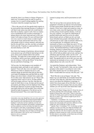 Geoffrey Chaucer. The Canterbury Tales: The Wife of Bath’s Tale



should die, there is no shame or charge of bigamy to                creature to purge urine, and for procreation as well.
marry me. It would be good, he said, to touch no                    134
woman, for it is a peril to bring together fire and hay.
You know what this example may mean. 90                              But I do not say that every person who has such
                                                                    equipment is bound to go and use it for procreation.
 “This is the sum of it all: the apostle held virginity to          For that reason people should men take no heed of
be more perfect than marriage because of weakness. I                chastity. Christ was a virgin and created as a man, as
call them weak unless man and wife would lead all                   were many saints since the beginning of the world;
their life in chastity. I grant it well, I have no malice           yet they always lived in perfect chastity. I will not
even if maidenhood were set above remarriage. It                    envy any virginity. Let virgins be called bread of
pleases them to be clean, body and soul; of my own                  purified wheat-seed, and let us wives be called
estate I will make no boast. For you well know that                 barley-bread; and yet, as Mark can tell, our Lord
not every vessel in a lord’s house is made of gold;                 Jesus refreshed many people with barley-bread10. I
some are of wood, and do their lord service. God                    will persevere in such a state as God has called us to;
calls people to him in various manners, and each one                I am not particular. In wifehood I will use my
has his own gift from--one this, one that, as it pleases            instrument as freely as my Maker has sent it. If I am
God to provide. Virginity is a great perfection, and                unaccommodating to my husband, may God give me
devoted chastity as well. 106                                       sorrow. My husband shall have it both evening and
                                                                    morning, whenever it pleases him to come forth and
But Christ, the fountain of perfection, did not instruct            pay his debt. I will not stop. I will have a husband
every person to go sell all that he had and give to the             who will be both my debtor and servant, and have his
poor, and in such a fashion follow him and his                      tribulation upon his flesh, while I am his wife11. As
footsteps. “He spoke this to those people who wished                long as I live I, and not he, have the power over his
to be perfect; and by your leave, gentle people, I am               body. The apostle told it to me in this very way, and
not one of those. I will use the flower9 of my life in              instructed our husbands to love us well12. This entire
the acts and fruits of marriage. 114                                subject pleases me well, every bit. 162

Tell me also, for what purpose were members of                       Up started the Pardoner, and without delay. “Now
procreation made, and made in such a perfect                        lady,” he said, “by God and St. John, you are a noble
manner? Trust well, they were not made for nothing.                 preacher in this matter! I was about to wed a wife;
Whosoever wishes to interpret may do so, and                        alas! Why should I pay for it so dearly upon my
interpret things up and down that and say that they                 flesh? I would rather not wed any wife this year.” 168
were made for purging urine and that both our small
things were also to know a female from a male and                    “Wait! My tale is not yet begun,” she said. “No,
for no other cause--did someone say no? Those with                  before I go you shall drink out of another barrel that
experience know well it is not so. So that scholars                 will taste worse than ale. And when I have told my
will not be angry with me, I say this: that they are                story to you about the tribulation in marriage, in
made for both; that is to say, for duty and for ease of             which I have been expert all my life (that is to say, I
procreation, providing we do not displease God. Why                 myself have been the scourge), then you may choose
should men otherwise set down in their books that                   whether you will sip of that same barrel that I shall
man shall yield to his wife her debt? Now with what
                                                                    10
should he make his payment, if he did not use his                      Barley bread. Mark. Perhaps John 6:9. (From the story of
blessed instrument? They were made then upon a                      the loaves and fish.) One of his disciples, Andrew, the
                                                                    brother of Simon Peter, said to him, “There is a boy here
                                                                    who has five barley loaves and two fish; but what good are
                                                                    these for so many?” Her reference might be just one of
immorality every man should have his own wife, and every            common sense as well.
                                                                    11
woman her own husband. The husband should fulfill his                  Tribulation. 1 Corinthians 7:28. If you marry, however,
duty toward his wife, and likewise the wife toward her              you do not sin, nor does an unmarried woman sin if she
husband. A wife does not have authority over her own                marries; but such people will experience affliction in their
body, but rather her husband, and similarly a husband does          earthly life, and I would like to spare you that.
                                                                    12
not have authority over his own body, but rather his wife.             Apostle. Paul. 1 Corinthians 7:4-5. A wife does not have
Do not deprive each other, except perhaps by mutual                 authority over her own body, but rather her husband, and
consent for a time, to be free for prayer, but then return to       similarly a husband does not have authority over his own
one another, so that Satan may not tempt you through your           body, but rather his wife. Do not deprive each other, except
lack of self-control. This I say by way of concession,              perhaps by mutual consent for a time, to be free for prayer,
however, not as a command.                                          but then return to one another, so that Satan may not tempt
9
  Flower. Best years.                                               you through your lack of self-control.


                                                                2
 