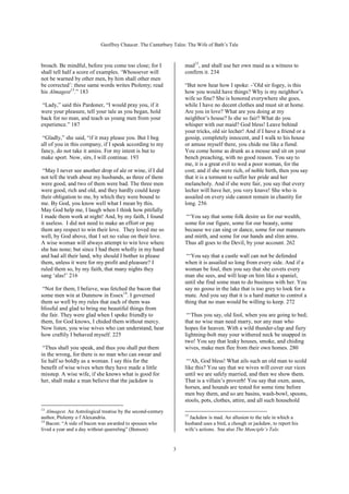 Geoffrey Chaucer. The Canterbury Tales: The Wife of Bath’s Tale



broach. Be mindful, before you come too close; for I              mad15, and shall use her own maid as a witness to
shall tell half a score of examples. ‘Whosoever will              confirm it. 234
not be warned by other men, by him shall other men
be corrected’: these same words writes Ptolemy; read              “But now hear how I spoke: -’Old sir fogey, is this
his Almagest13.” 183                                              how you would have things? Why is my neighbor’s
                                                                  wife so fine? She is honored everywhere she goes,
 “Lady,” said this Pardoner, “I would pray you, if it             while I have no decent clothes and must sit at home.
were your pleasure, tell your tale as you began, hold             Are you in love? What are you doing at my
back for no man, and teach us young men from your                 neighbor’s house? Is she so fair? What do you
experience.” 187                                                  whisper with our maid? God bless! Leave behind
                                                                  your tricks, old sir lecher! And if I have a friend or a
 “Gladly,” she said, “if it may please you. But I beg             gossip, completely innocent, and I walk to his house
all of you in this company, if I speak according to my            or amuse myself there, you chide me like a fiend.
fancy, do not take it amiss. For my intent is but to              You come home as drunk as a mouse and sit on your
make sport. Now, sirs, I will continue. 193                       bench preaching, with no good reason. You say to
                                                                  me, it is a great evil to wed a poor woman, for the
 “May I never see another drop of ale or wine, if I did           cost; and if she were rich, of noble birth, then you say
not tell the truth about my husbands, as three of them            that it is a torment to suffer her pride and her
were good, and two of them were bad. The three men                melancholy. And if she were fair, you say that every
were good, rich and old, and they hardly could keep               lecher will have her, you very knave! She who is
their obligation to me, by which they were bound to               assailed on every side cannot remain in chastity for
me. By God, you know well what I mean by this.                    long. 256
May God help me, I laugh when I think how pitifully
I made them work at night! And, by my faith, I found               “‘You say that some folk desire us for our wealth,
it useless. I did not need to make an effort or pay               some for our figure, some for our beauty, some
them any respect to win their love. They loved me so              because we can sing or dance, some for our manners
well, by God above, that I set no value on their love.            and mirth, and some for our hands and slim arms.
A wise woman will always attempt to win love where                Thus all goes to the Devil, by your account. 262
she has none; but since I had them wholly in my hand
and had all their land, why should I bother to please              “‘You say that a castle wall can not be defended
them, unless it were for my profit and pleasure? I                when it is assailed so long from every side. And if a
ruled them so, by my faith, that many nights they                 woman be foul, then you say that she covets every
sang ‘alas!’ 216                                                  man she sees, and will leap on him like a spaniel,
                                                                  until she find some man to do business with her. You
 “Not for them, I believe, was fetched the bacon that             say no goose in the lake that is too grey to look for a
some men win at Dunmow in Essex14. I governed                     mate. And you say that it is a hard matter to control a
them so well by my rules that each of them was                    thing that no man would be willing to keep. 272
blissful and glad to bring me beautiful things from
the fair. They were glad when I spoke friendly to                  “‘Thus you say, old fool, when you are going to bed;
them, for God knows, I chided them without mercy.                 that no wise man need marry, nor any man who
Now listen, you wise wives who can understand, hear               hopes for heaven. With a wild thunder-clap and fiery
how craftily I behaved myself. 225                                lightning-bolt may your withered neck be snapped in
                                                                  two! You say that leaky houses, smoke, and chiding
 “Thus shall you speak, and thus you shall put them               wives, make men flee from their own homes. 280
in the wrong, for there is no man who can swear and
lie half so boldly as a woman. I say this for the                  “‘Ah, God bless! What ails such an old man to scold
benefit of wise wives when they have made a little                like this? You say that we wives will cover our vices
misstep. A wise wife, if she knows what is good for               until we are safely married, and then we show them.
her, shall make a man believe that the jackdaw is                 That is a villain’s proverb! You say that oxen, asses,
                                                                  horses, and hounds are tested for some time before
                                                                  men buy them, and so are basins, wash-bowl, spoons,
                                                                  stools, pots, clothes, attire, and all such household
13
   Almagest. An Astrological treatise by the second-century
                                                                  15
author, Ptolemy o f Alexandria.                                     Jackdaw is mad. An allusion to the tale in which a
14
   Bacon: “A side of bacon was awarded to spouses who             husband uses a bird, a chough or jackdaw, to report his
lived a year and a day without quarreling” (Benson)               wife’s actions. See also The Manciple’s Tale.


                                                              3
 