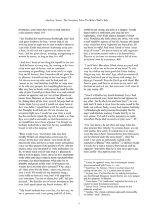 Geoffrey Chaucer. The Canterbury Tales: The Wife of Bath’s Tale



prostitutes, even when they were so sick that they              stubborn and strong, and jolly as a magpie. I could
could scarcely stand. 394                                       dance well to a little harp, and sing like any
                                                                nightingale, when I had taken a draught of sweet
 “Yet I tickled his heart because he thought that I had         wine. Metellius, the filthy churl, the swine, who with
such great fondness for him. I swore that all my                a staff bereft his spouse of her life, because she drank
walking about at night was to spot wenches whom he              wine, would not have frightened me from drink, if I
slept with. Under that pretext I had many privy jests           had been his wife! And when I think of wine I must
at him; for all such wit is given to us when we are             think of Venus19; for just as surely as cold engenders
born. God has given deceit, weeping, and spinning to            hail, a lecherous mouth leads to a lecherous body.
women by nature, so long as they live. 402                      There is no defense in a woman who is full of wine,
                                                                as lechers know by experience. 469
 “And thus I boast of one thing for myself: in the end
I had the better in every way, by cunning, or by force,          “Lord Christ! But when I think about my youth and
or by some type of device, such as continual                    mirth, it tickles me at the root of my heart! To this
murmuring or grumbling. And most chiefly at night               very day it does my heart good that I have had my
they had ill fortune; then I would scold and grant him          fling in my time. But alas! Age, which envenoms all
no pleasure. I would not stay in bed any longer if I            things, has bereft me of my beauty and energy. Let
felt his arm over my side, until he had paid his                them go. Farewell! May the Devil go with them! The
ransom to me. And therefore I tell this to every man:           flour is gone, and there is no more to say; now I sell
let he who can, prosper, for everything has its price.          the bran as best as I can. But even now I will strive to
Men may lure no hawks with an empty hand. For the               be very merry. 479
sake of gain I would give them their way, and pretend
to have an appetite; and yet I never had pleasure in             “Now I will tell of my fourth husband. I say I had
bacon, from Dunmow or elsewhere. And so I would                 great resentment in my heart that he had pleasure in
be chiding them all the time; even if the pope had sat          any other. But by the Lord and Saint Joce20, he was
beside them, by my word, I would not spare them at              paid back! I made a cross from the same wood for his
their own table. I repaid them word for word; so may            back; not with my body, in any foul manner, but truly
the Almighty Lord help me, if I ere to make my                  I offered people such generous hospitality that for
testament right now, I would not owe them a word                anger and absolute jealousy I made him fry in his
that has not been repaid. By my wits I made it so that          own grease. By God, I was his purgatory on earth,
they were glad to surrender, as their best option, or           wherefore I hope that his soul is in glory now21. 491
we would have never been at peace. For though my
husband looked like a mad lion, he was nonetheless               “For God knows, he sat often and sang, when his
bound to fail in his purpose. 430                               shoe pinched him bitterly: No creature knew, except
                                                                God and he, how sorely I twisted him in so many
“Then would I say, ‘Good dear, take note how                    ways. He died when I returned home from Jerusalem,
meekly Wilkin our sheep looks; come near, my                    and lies buried under the cross-beam22, albeit his
spouse, let me kiss your cheek. You should be all               tomb is not quite as elaborately crafted as the
patient and mild, and have a sweet tender conscience,           sepulcher of Darius23 that Apelles24 so skilfully made.
since you thus preach of the patience of Job. Always            It would have been a waste to bury him at such an
endure, since you can preach so well; and unless you            expense! Farewell to him; he is now in his grave and
do, we must teach you for sure that it is pleasant to           in his coffin--God rest his soul! 502
have a wife in peace. Truly, one of us two must bend
to the other and since a man is more reasonable than
a woman, you must be patient. What ails you to                  19
                                                                   Venus. In a general sense, she is referring to activity
grumble and groan in this way? Is it because you
                                                                Venus associated with Venus, i.e., sex.
want to have my body all to yourself? Why, take it              20
                                                                   Saint Joce. St. Judocus. There is no clear reason for
all! Have every bit! By Peter, I curse you, but you             calling on him here. He is a patron saint of sailors.
love it well! If I would sell my beautiful thing, I             21
                                                                   In glory now. The fact that she, by making him jealous,
could walk as fresh as a rose, but I will keep it for           sent him through Purgatory means that his sins were purged
your own taste. You are to blame, by God! I tell you            and thus prepared for Heaven.
                                                                22
the truth.” We had this sort of words between us; but              Cross-beam. The “rood-beam” supported the cross in a
now I will speak about my fourth husband. 453                   church between the chancel and nave.
                                                                23
                                                                   Darius. Sixth Century Iranian ruler known for his
                                                                elaborate sepulcher.
“My fourth husband was a reveller, that is to say, he           24
                                                                   Apelles. “the Jewish craftsman supposedly responsible
had a paramour--and I was young and full of frolic,             for Darius’ tomb” (Benson)


                                                           5
 