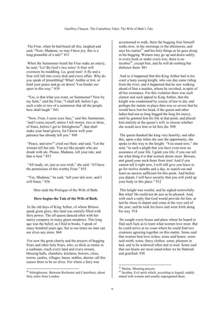 Geoffrey Chaucer. The Canterbury Tales: The Wife of Bath’s Tale



                                                                  accustomed to walk, there the begging friar himself
 The Friar, when he had heard all this, laughed and               walks now, in the mornings or the afternoons, and
said, “Now, Madame, so may I have joy, this is a                  says his matins41 and his holy things as he goes along
long preamble of a tale!” 831                                     in his begging. Women may go up and down safely;
                                                                  in every bush or under every tree, there is no
 When the Summoner heard the Friar make an outcry,                incubus42, except him, and he will do nothing but
he said, “Lo! By God’s two arms! A friar will                     dishonor them. 881
evermore be meddling. Lo, good men! A fly and a
friar will fall into every dish and every affair. Why do           And so it happened that this King Arthur had in his
you speak of preambling? What! Amble or trot, or                  court a lusty young knight, who one day came riding
hold your peace and go sit down! You hinder our                   from the river; and it happened that he saw walking
sport in this way.” 839                                           ahead of him a maiden, whom he ravished, in spite of
                                                                  all her resistance. For this violation there was such
 “Yes, is that what you want, sir Summoner? Now by                clamor and such appeal to King Arthur, that the
my faith,” said the Friar, “I shall tell, before I go,            knight was condemned by course of law to die; and
such a tale or two of a summoner that all the people              perhaps the statute in place then was so severe that he
here shall laugh.” 843                                            would have lost his head, if the queen and other
                                                                  ladies had not so long begged the king for mercy,
 “Now, Friar, I curse your face,” said this Summoner,             until he granted him his life at that point, and placed
“and I curse myself, unless I tell stories, two or three,         him entirely at the queen’s will, to choose whether
of friars, before I get to Sittingborne40, that shall             she would save him or let him die. 898
make your heart grieve, for I know well your
patience has already left you.” 849                                The queen thanked the king very heartily; and after
                                                                  this, upon a day when she saw the opportunity, she
 “Peace, and now!” cried our Host; and said, “Let the             spoke in this way to the knight: “You stand now,” she
woman tell her tale. You act like people who are                  said, “in such a plight that you have even now no
drunk with ale. Please, Madame, tell your tale; and               assurance of your life. I grant you life, if you can tell
that is best.” 853                                                me what thing it is that women desire most. Beware,
                                                                  and guard your neck-bone from iron! And if you
 “All ready, sir, just as you wish,” she said, “if I have         cannot tell it right now, I will still give you leave to
the permission of this worthy Friar.” 855                         go for twelve months and a day, to search out and
                                                                  learn an answer sufficient for this point. And before
“Yes, Madame,” he said, “tell your tale now, and I                you depart, I will have security that you will yield up
will listen.” 856                                                 your body in this place.” 912

     Here ends the Prologue of the Wife of Bath.                   This knight was woeful, and he sighed sorrowfully.
                                                                  But what! He could not do just as he pleased. And,
     Here begins the Tale of the Wife of Bath.                    with such a reply that God would provide for him, at
                                                                  last he chose to depart and come at the very end of
 In the old days of King Arthur, of whom Britons                  the year; and he took his leave and went forth along
speak great glory, this land was entirely filled with             his way. 918
fairy power. The elf-queen danced often with her
merry company in many green meadows. This long                     He sought every house and place where he hoped to
ago was the belief, as I find in books. I speak of                find such luck as to learn what women love most. But
many hundred years ago; but in our times no man can               he could arrive at no coast where he could find two
see elves any more. 864                                           creatures agreeing together on this matter. Some said
                                                                  that women best love riches; some said honor; some
 For now the great charity and the prayers of begging             said mirth; some, fancy clothes; some, pleasure in
friars and other holy friars, who, as thick as motes in           bed, and to be widowed often and re-wed. Some said
a sunbeam, reach every land and every stream,                     that our hearts are most eased when we be flattered
blessing halls, chambers, kitchens, bowers, cities,               and gratified. 930
towns, castles, villages, barns, stables, dairies--all this
causes there to be no elves. For where a fairy was
                                                                  41
                                                                   Matins. Morning prayers.
40                                                                42
  Sittingbourne. Between Rochester and Canterbury; about           Incubus. Evil spirit which, according to legend, readily
forty miles from London.                                          mated with women and usually impregnated them.


                                                              9
 
