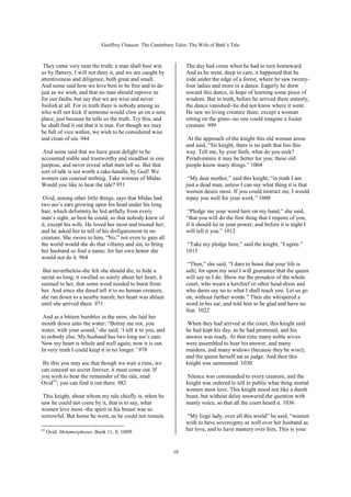 Geoffrey Chaucer. The Canterbury Tales: The Wife of Bath’s Tale



 They came very near the truth; a man shall best win                The day had come when he had to turn homeward.
us by flattery, I will not deny it, and we are caught by            And as he went, deep in care, it happened that he
attentiveness and diligence, both great and small.                  rode under the edge of a forest, where he saw twenty-
And some said how we love best to be free and to do                 four ladies and more in a dance. Eagerly he drew
just as we wish, and that no man should reprove us                  toward this dance, in hope of learning some piece of
for our faults, but say that we are wise and never                  wisdom. But in truth, before he arrived there entirely,
foolish at all. For in truth there is nobody among us               the dance vanished--he did not know where it went.
who will not kick if someone would claw us on a sore                He saw no living creature there, except a woman
place, just because he tells us the truth. Try this, and            sitting on the grass--no one could imagine a fouler
he shall find it out that it is true. For though we may             creature. 999
be full of vice within, we wish to be considered wise
and clean of sin. 944                                                At the approach of the knight this old woman arose
                                                                    and said, “Sir knight, there is no path that lies this
 And some said that we have great delight to be                     way. Tell me, by your faith, what do you seek?
accounted stable and trustworthy and steadfast in one               Peradventure it may be better for you; these old
purpose, and never reveal what men tell us. But that                people know many things.” 1004
sort of talk is not worth a rake-handle, by God! We
women can conceal nothing. Take witness of Midas.                    “My dear mother,” said this knight, “in truth I am
Would you like to hear the tale? 951                                just a dead man, unless I can say what thing it is that
                                                                    women desire most. If you could instruct me, I would
 Ovid, among other little things, says that Midas had               repay you well for your work.” 1008
two ass’s ears growing upon his head under his long
hair, which deformity he hid artfully from every                     “Pledge me your word here on my hand,” she said,
man’s sight, as best he could, so that nobody knew of               “that you will do the first thing that I require of you,
it, except his wife. He loved her most and trusted her;             if it should lie in your power; and before it is night I
and he asked her to tell of his disfigurement to no                 will tell it you.” 1012
creature. She swore to him, “No,” not even to gain all
the world would she do that villainy and sin, to bring              “Take my pledge here,” said the knight, “I agree.”
her husband so foul a name; for her own honor she                   1013
would not do it. 964
                                                                     “Then,” she said, “I dare to boast that your life is
 But nevertheless she felt she should die, to hide a                safe; for upon my soul I will guarantee that the queen
secret so long; it swelled so sorely about her heart, it            will say as I do. Show me the proudest of the whole
seemed to her, that some word needed to burst from                  court, who wears a kerchief or other head-dress and
her. And since she dared tell it to no human creature,              who dares say no to what I shall teach you. Let us go
she ran down to a nearby marsh; her heart was ablaze                on, without further words.” Then she whispered a
until she arrived there. 971                                        word in his ear, and told him to be glad and have no
                                                                    fear. 1022
 And as a bittern bumbles in the mire, she laid her
mouth down unto the water: “Betray me not, you                       When they had arrived at the court, this knight said
water, with your sound,’ she said; ‘I tell it to you, and           he had kept his day, as he had promised, and his
to nobody else. My husband has two long ass’s ears.                 answer was ready. At that time many noble wives
Now my heart is whole and well again; now it is out.                were assembled to hear his answer, and many
In very truth I could keep it in no longer.’ 978                    maidens, and many widows (because they be wise);
                                                                    and the queen herself sat as judge. And then this
 By this you may see that though we wait a time, we                 knight was summoned. 1030
can conceal no secret forever; it must come out. If
you wish to hear the remainder of the tale, read                    Silence was commanded to every creature, and the
Ovid43; you can find it out there. 982                              knight was ordered to tell in public what thing mortal
                                                                    women most love. This knight stood not like a dumb
 This knight, about whom my tale chiefly is, when he                beast, but without delay answered the question with
saw he could not come by it, that is to say, what                   manly voice, so that all the court heard it. 1036
women love most--the spirit in his breast was so
sorrowful. But home he went, as he could not remain.                “My liege lady, over all this world” he said, “women
                                                                    wish to have sovereignty as well over her husband as
43
     Ovid. Metamorphoses. Book 11, ll. 100ff.
                                                                    her love, and to have mastery over him. This is your


                                                              10
 