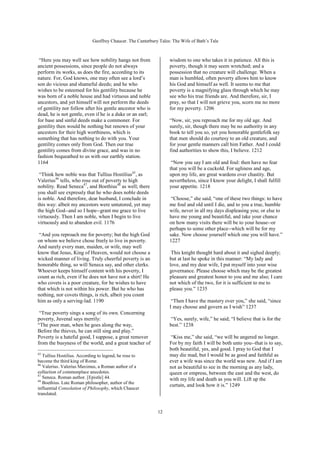 Geoffrey Chaucer. The Canterbury Tales: The Wife of Bath’s Tale



 “Here you may well see how nobility hangs not from               wisdom to one who takes it in patience. All this is
ancient possessions, since people do not always                   poverty, though it may seem wretched; and a
perform its works, as does the fire, according to its             possession that no creature will challenge. When a
nature. For, God knows, one may often see a lord’s                man is humbled, often poverty allows him to know
son do vicious and shameful deeds; and he who                     his God and himself as well. It seems to me that
wishes to be esteemed for his gentility because he                poverty is a magnifying glass through which he may
was born of a noble house and had virtuous and noble              see who his true friends are. And therefore, sir, I
ancestors, and yet himself will not perform the deeds             pray, so that I will not grieve you, scorn me no more
of gentility nor follow after his gentle ancestor who is          for my poverty. 1206
dead, he is not gentle, even if he is a duke or an earl;
for base and sinful deeds make a commoner. For                    “Now, sir, you reproach me for my old age. And
gentility then would be nothing but renown of your                surely, sir, though there may be no authority in any
ancestors for their high worthiness, which is                     book to tell you so, yet you honorable gentlefolk say
something that has nothing to do with you. Your                   that men should do courtesy to an old creature, and
gentility comes only from God. Then our true                      for your gentle manners call him Father. And I could
gentility comes from divine grace, and was in no                  find authorities to show this, I believe. 1212
fashion bequeathed to us with our earthly station.
1164                                                               “Now you say I am old and foul: then have no fear
                                                                  that you will be a cuckold. For ugliness and age,
 “Think how noble was that Tullius Hostilius45, as                upon my life, are great wardens over chastity. But
Valerius46 tells, who rose out of poverty to high                 nevertheless, since I know your delight, I shall fulfill
nobility. Read Seneca47, and Boethius48 as well; there            your appetite. 1218
you shall see expressly that he who does noble deeds
is noble. And therefore, dear husband, I conclude in               “Choose,” she said, “one of these two things: to have
this way: albeit my ancestors were untutored, yet may             me foul and old until I die, and to you a true, humble
the high God--and so I hope--grant me grace to live               wife, never in all my days displeasing you; or else to
virtuously. Then I am noble, when I begin to live                 have me young and beautiful, and take your chance
virtuously and to abandon evil. 1176                              on how many visits there will be to your house--or
                                                                  perhaps to some other place--which will be for my
 “And you reproach me for poverty; but the high God               sake. Now choose yourself which one you will have.”
on whom we believe chose freely to live in poverty.               1227
And surely every man, maiden, or wife, may well
know that Jesus, King of Heaven, would not choose a                This knight thought hard about it and sighed deeply;
wicked manner of living. Truly cheerful poverty is an             but at last he spoke in this manner: “My lady and
honorable thing, so will Seneca say, and other clerks.            love, and my dear wife, I put myself into your wise
Whoever keeps himself content with his poverty, I                 governance. Please choose which may be the greatest
count as rich, even if he does not have not a shirt! He           pleasure and greatest honor to you and me also; I care
who covets is a poor creature, for he wishes to have              not which of the two, for it is sufficient to me to
that which is not within his power. But he who has                please you.” 1235
nothing, nor covets things, is rich, albeit you count
him as only a serving-lad. 1190                                    “Then I have the mastery over you,” she said, “since
                                                                  I may choose and govern as I wish” 1237
 “True poverty sings a song of its own. Concerning
poverty, Juvenal says merrily:                                    “Yes, surely, wife,” he said; “I believe that is for the
“The poor man, when he goes along the way,                        best.” 1238
Before the thieves, he can still sing and play.”
Poverty is a hateful good, I suppose, a great remover              “Kiss me,” she said, “we will be angered no longer.
from the busyness of the world, and a great teacher of            For by my faith I will be both unto you--that is to say,
                                                                  both beautiful, yes, and good. I pray to God that I
45                                                                may die mad, but I would be as good and faithful as
   Tullius Hostilius. According to legend, he rose to
become the third king of Rome.                                    ever a wife was since the world was new. And if I am
46
   Valerius. Valerius Maximus, a Roman author of a                not as beautiful to see in the morning as any lady,
collection of commonplace anecdotes.                              queen or empress, between the east and the west, do
47
   Seneca. Roman author. [Epistle] 44.                            with my life and death as you will. Lift up the
48
   Boethius. Late Roman philosopher, author of the
                                                                  curtain, and look how it is.” 1249
influential Consolation of Philosophy, which Chaucer
translated.


                                                            12
 