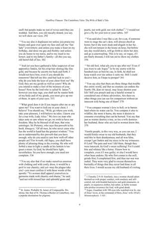 Geoffrey Chaucer. The Canterbury Tales: The Wife of Bath’s Tale



stuff; but people make no test of wives until they are             pearls, nor with gold, nor rich clothes17.” I would not
wedded. And then, you old rascally dotard, you say,                give a fly for your text or your rubric. 347
we will show our vices. 292
                                                                    “‘You said also I was like a cat; for a cat, if someone
 “‘You say also it displeases me unless you praise my              were to singe the cat’s skin, will always dwell at
beauty and gaze ever upon my face and call me “fair                home; but if she were sleek and elegant in her fur,
lady” everywhere; and unless you make a feast on my                she will not remain in the house an hour, but before
birthday, and dress me gay and freshly; and unless                 any day would dawn, will go forth to show her skin
you do honor to my nurse, and to my maid in my                     and go a-caterwauling. This is to say, sir rogue, if I
bower, and to my father’s family-- all this you say,               am finely dressed, I will run out to show my clothes.
old barrel-full of lies. 302                                       356

 “‘And yet you have gathered a false suspicion of our               “‘Sir old fool, what ails you to spy after me? Even if
apprentice Jankin, for his crisp hair shining like fine            you were to ask Argus18 to be my sentry with his
gold, and because he escorts me back and forth. I                  hundred eyes as best he can, in faith, he shall not
would not have him, even if you should die                         keep watch over me unless it suits me. Still I could
tomorrow! But tell me this--and bad luck to you!--                 deceive him, as I hope to prosper! 361
why do you hide the keys of your chest from me? By
God, they are my goods as well as yours! Why do                     “‘You say also that there are three things that trouble
you intend to make a fool of the mistress of your                  this entire world, and that no creature can endure the
house? Now by the lord who is called St. James16,                  fourth. Oh, dear sir rascal, may Jesus shorten your
however you may rage, you shall not be master both                 life! Still you preach and say a hateful woman is
of my body and of my goods; you must give up one                   considered one of these adversities. Are there no
of them, in spite of your eyes. 315                                other things you can use for comparison without an
                                                                   innocent wife being one of them? 370
 “‘What good does it do if you inquire after me or spy
upon me? You want to lock me in your chest, I                       “‘You compare woman’s love to hell, or to barren
believe! You should say, “Wife, go where you wish,                 land where no water can lie. You compare it also to
take your pleasure, I will believe no tales; I know you            wildfire; the more it burns, the more it desires to
for a true wife, Lady Alice.” We love no man who                   consume everything that can be burned. You say that
takes note or care where we go; we wish to have our                just as worms destroy a tree, so too a wife destroys
freedom. May he be blessed of all men, that wise                   her husband; those who are tied to women know this.
astrologer, Sir Ptolemy, who says this proverb in his              379
book Almagest, “Of all men, he who never cares who
has the world in hand has the greatest wisdom.” You                “Gentle people, in this very way, as you can see, I
are to understand by this proverb that you have                    would firmly swear to my old husbands, that they
enough: why do you need to care how well-off other                 said this in their drunkenness; and all was false,
people are? For in truth, old fogey, you shall have                except I got Jankin and my niece to be my witnesses.
plenty of pleasing thing in the evening. He who will               O Lord! The pain and woe I did them, though they
forbid a man to light a candle at his lantern is too               were innocent, by God’s sweet suffering! For I could
great a miser; by God, he should have light,                       bite and whinny like a horse. I knew how to
nevertheless. So you have enough; you need not                     complain, even if I was guilty; or else I would have
complain. 336                                                      often been undone. He who first comes to the mill,
                                                                   grinds first; I complained first, and thus our war was
 “‘You say also that if we make ourselves amorous                  ended. They were very glad to excuse themselves
with clothing and with costly dress, it would be a                 hurriedly of things that they never had done in all
peril to our chastity; and yet--may the plague take                their lives. I would accuse my old husband of visiting
you!--you must confirm it with these words of the
apostle: “Ye women shall apparel yourselves in
garments made with chastity and shame,” he said,                   17
                                                                      1 Timothy 2.9-10. Similarly, (too,) women should adorn
“and not with tressed hair and splendid gems and                   themselves with proper conduct, with modesty and self-
                                                                   control, not with braided hairstyles and gold ornaments, or
                                                                   pearls, or expensive clothes, but rather, as befits women
                                                                   who profess reverence for God, with good deeds.
16                                                                 18
  St. James. Probably St. James of Compostella. His                   Argus. Guardian with 100 eyes who watched over Io, one
shrine, like that of St. Thomas à Becket in Canterbury, was        of Zeus’ loves, at the command of Hera, Zeus’ wife. Ovid’s
a popular destination for pilgrims.                                Metamorphosis. 1.165.


                                                              4
 