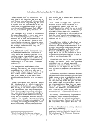 Geoffrey Chaucer. The Canterbury Tales: The Wife of Bath’s Tale



 “Now will I speak of my fifth husband--may God                      upon my peril! And do you know why? Because they
never allow his soul to enter hell! And yet he was the               were well used26. 562
most villainous to me, as I can still feel on my ribs all
in a row, and ever shall to my ending day. But he was                 “Now I will tell what happed to me. I say that we
so fresh and merry, and could sweet-talk so well that,               walked in the fields, until in truth we had such
even if he had beaten me on every bone, he could                     flirtation together, this clerk and I, that in my
soon win my beautiful thing again. I believe I loved                 foresight I spoke to him, and told him how he should
him best, because he was sparing in his love. 514                    wed me, if I were widowed. For, I am not speaking in
                                                                     boast; I was certainly never to this point without
 “We women have, to tell the truth, an odd fantasy on                provision for marriage--nor for other things as well. I
this matter; whatever thing we can not easily win we                 think that a mouse’s heart is not worth a leek if the
will cry after continually and crave. “Forbid us                     mouse has but one hole to run to; and if that one fails,
something, and we desire that thing. Press on us hard,               then all is over. 574
and then we will flee. With much reserve we offer
our merchandise; a large crowd at the market makes                   “I persuaded him to think that he had enchanted me;
our wares expensive; wares offered at too low a price                my mother taught me that trick. And I said also I
will be thought to have little value. Every wise                     dreamed of him all night; he would have slain me as I
woman knows this. 524                                                lay on my back, and my whole bed was full of real
                                                                     blood; but yet I hoped that he should bring good
 “My fifth husband--may God bless his soul--which I                  fortune to me, for blood signifies gold, as I was
took for love and not for riches, was sometime an                    taught. And all of it was false; I dreamed not a bit of
Oxford scholar; and he had left school, and went to                  it, but I followed my mother’s teaching all along, as
board with my good friend, who dwelt in our town.                    well as in other things besides. 584
May God keep her soul! Her name was Alisoun. She
knew my heart and my private thoughts better than                     “But now, sir, let me see; what shall I say now? Aha!
our parish priest, by my soul! To her I revealed all                 By God, I have it again. When my fourth husband lay
my secrets. 533                                                      on his bier, I wept ever and made a sorrowful
                                                                     expression, as wives must, for it is the custom; and I
 “For had my husband peed on a wall, or done                         covered my face with my kerchief. But since I had
something that would have cost him his life, I would                 been provided with a new mate, I wept rather little, I
have told his every bit of his secret to her, and to                 vow. 592
another worthy wife, and to my niece, whom I loved
well. And I did so often, God knows, which often                      “In the morning my husband was borne to church by
made his face red and hot for true shame, and he                     the neighbors, who mourned for him, and our scholar
would blame himself for telling me so great a secret.                Jankin was one of them. So may God help me, when
542                                                                  I saw him go after the bier, I thought he had so clean
                                                                     and fair a pair of legs and feet that I gave him all my
 “And so it happened that once, in Lent, (as I so often              heart to keep. He was twenty winters old, I believe,
did, I visited my friend, for I still always loved to be             and if I am to tell the truth, I was forty. But I always
merry, and to walk from house to house in March,                     had a colt’s tooth. I was gap-toothed; I bore the print
April, and May, to hear various tales) that Jankin the               of Saint Venus’ birthmark27, and that became me
clerk, my friend dame Alice, and I walked into the                   well. I was a lusty one, and fair, and rich, and
fields. All that spring my husband was in London; I                  youthful, and merry of heart, may God help me. 608
had a better opportunity to play, and to see and to be
seen by lusty folk. What did I know about how my                      “For certainly, I am dominated by the planet Venus
fortune was to be shaped or in what place? Therefore,                in my senses, and my heart is dominated by the
I made my visits to holy day vigils, to processions, to              planet Mars. Venus gave me my love for pleasure
sermons, to these pilgrimages, to miracle-plays25, and               and my wantonness, and Mars my sturdy hardihood.
to weddings, and wore my gay scarlet gowns. These                    My ascendant was Mars in Taurus. Alas, alas! That
worms and moths and mites never ate a bit of them,
                                                                     26
                                                                        Well used. Her clothes never sat in storage, so the insects
                                                                     never had time to get at them.
                                                                     27
                                                                        Saint Venus’ birthmark. Chaucer sometimes refers to
                                                                     mythological figures such as Venus or Cupid as Saint or
25
   Miracle plays. Popular festival dramas on various                 Sir; by birthmark, the Wife of Bath means that she was
biblical topics, often played in a sequence or cycle of plays.       made in the image of Venus.


                                                                 6
 