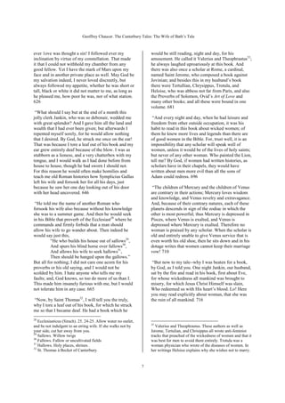 Geoffrey Chaucer. The Canterbury Tales: The Wife of Bath’s Tale



ever 1ove was thought a sin! I followed ever my                     would be still reading, night and day, for his
inclination by virtue of my constellation. That made                amusement. He called it Valerius and Theophrastus33;
it that I could not withhold my chamber from any                    he always laughed uproariously at this book. And
good fellow. Yet I have the mark of Mars upon my                    there was also once a scholar at Rome, a cardinal,
face and in another private place as well. May God be               named Saint Jerome, who composed a book against
my salvation indeed, I never loved discreetly, but                  Jovinian; and besides this in my husband’s book
always followed my appetite, whether he was short or                there were Tertullian, Chrysippus, Trotula, and
tall, black or white it did not matter to me, as long as            Heloise, who was abbess not far from Paris, and also
he pleased me, how poor he was, nor of what station.                the Proverbs of Solomon, Ovid’s Art of Love and
626                                                                 many other books; and all these were bound in one
                                                                    volume. 681
 “What should I say but at the end of a month this
jolly clerk Jankin, who was so debonair, wedded me                   “And every night and day, when he had leisure and
with great splendor? And I gave him all the land and                freedom from other outside occupation, it was his
wealth that I had ever been given; but afterwards I                 habit to read in this book about wicked women; of
repented myself sorely, for he would allow nothing                  them he knew more lives and legends than there are
that I desired. By God, he struck me once on the ear!               of good women in the Bible. For, trust well, it is an
That was because I tore a leaf out of his book and my               impossibility that any scholar will speak well of
ear grew entirely deaf because of the blow. I was as                women, unless it would be of the lives of holy saints;
stubborn as a lioness, and a very chatterbox with my                but never of any other woman. Who painted the Lion,
tongue, and I would walk as I had done before from                  tell me? By God, if women had written histories, as
house to house, though he had sworn I should not.                   scholars have in their chapels, they would have
For this reason he would often make homilies and                    written about men more evil than all the sons of
teach me old Roman histories how Symplicius Gallus                  Adam could redress. 696
left his wife and forsook her for all his days, just
because he saw her one day looking out of his door                   “The children of Mercury and the children of Venus
with her head uncovered. 646                                        are contrary in their actions; Mercury loves wisdom
                                                                    and knowledge, and Venus revelry and extravagance.
 “He told me the name of another Roman who                          And, because of their contrary natures, each of these
forsook his wife also because without his knowledge                 planets descends in sign of the zodiac in which the
she was to a summer game. And then he would seek                    other is most powerful; thus Mercury is depressed in
in his Bible that proverb of the Ecclesiast28 where he              Pisces, where Venus is exalted, and Venus is
commands and firmly forbids that a man should                       depressed where Mercury is exalted. Therefore no
allow his wife to go wander about. Then indeed he                   woman is praised by any scholar. When the scholar is
would say just this,                                                old and entirely unable to give Venus service that is
          “He who builds his house out of sallows29,                even worth his old shoe, then he sits down and in his
          And spurs his blind horse over fallows30,                 dotage writes that women cannot keep their marriage
          And allows his wife to seek hallows31,                    vow! 710
          Then should be hanged upon the gallows.”
But all for nothing; I did not care one acorn for his                “But now to my tale--why I was beaten for a book,
proverbs or his old saying, and I would not be                      by God, as I told you. One night Jankin, our husband,
scolded by him. I hate anyone who tells me my                       sat by the fire and read in his book, first about Eve,
faults; and, God knows, so too do more of us than I.                for whose wickedness all mankind was brought to
This made him insanely furious with me, but I would                 misery, for which Jesus Christ Himself was slain,
not tolerate him in any case. 665                                   Who redeemed us with His heart’s blood. Lo! Here
                                                                    you may read explicitly about woman, that she was
“Now, by Saint Thomas32, I will tell you the truly,                 the ruin of all mankind. 716
why I tore a leaf out of his book, for which he struck
me so that I became deaf. He had a book which he
28
   Ecclesiasticus (Sirach). 25. 24-25. Allow water no outlet,
                                                                    33
and be not indulgent to an erring wife. If she walks not by            Valerius and Theophrastus. These authors as well as
your side, cut her away from you.                                   Jerome, Tertulian, and Chrisippus all wrote anti-feminist
29
   Sallows. Willow twigs                                            tracks that preached of the wickedness of women and that it
30
   Fallows. Fallow or uncultivated fields                           was best for men to avoid them entirely. Trotula was a
31
   Hallows. Holy places, shrines.                                   woman physician who wrote of the diseases of women. In
32
   St. Thomas à Becket of Canterbury.                               her writings Heloise explains why she wishes not to marry.


                                                                7
 