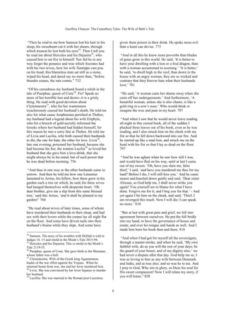Geoffrey Chaucer. The Canterbury Tales: The Wife of Bath’s Tale



 “Then he read to me how Samson lost his hair in his               given them poison in their drink. He spoke more evil
sleep; his sweetheart cut it with her shears, through              than a heart can devise. 773
which treason he lost both his eyes34. Then I tell you
he read me about Hercules and his Dejanira35, who                   “And in all this he knew more proverbs than blades
caused him to set fire to himself. Nor did he in any               of grass grow in this world. He said, ‘It is better to
way forget the penance and woe which Socrates had                  have your dwelling with a lion or a foul dragon, than
with his two wives, how his wife Xantippe cast piss                with a woman accustomed to scorning.’ ‘It is better,’
on his head; this blameless man sat still as a stone,              he said, ‘to dwell high in the roof, than down in the
wiped his head, and dared say no more than, “before                house with an angry woman; they are so wicked and
thunder ceases, the rain comes.” 732                               contrary that they forever hate what their husbands
                                                                   love.’ 781
 “Of his cursedness my husband found a relish in the
tale of Pasiphae, queen of Crete36. Fie! Speak no                   “He said, ‘A woman casts her shame away when she
more of her horrible lust and desire--it is a grisly               casts off her undergarments.’ And furthermore, ‘A
thing. He read with good devotion about                            beautiful woman, unless she is also chaste, is like a
Clytemnestra37, who for her wantonness                             gold ring in a sow’s nose.’ Who would think or
treacherously caused her husband’s death. He told me               imagine the woe and pain in my heart. 787
also for what cause Amphiaraus perished at Thebes;
my husband had a legend about his wife Eriphyle,                    “And when I saw that he would never leave reading
who for a brooch of gold secretly informed the                     all night in this cursed book, all of the sudden I
Greeks where her husband had hidden himself; for                   plucked three leaves out of his book, even as he was
this reason he met a sorry fate at Thebes. He told me              reading, and I also struck him on the cheek with my
of Livia and Lucilia, who both caused their husbands               fist so that he fell down backward into our fire. And
to die, the one for hate, the other for love. Livia38,             he started up like a mad lion, and struck me on the
late one evening, poisoned her husband, because she                head with his fist so that I lay as dead on the floor.
had become his foe; the wanton Lucilia39 so loved her              797
husband that she gave him a love-drink, that she
might always be in his mind, but of such power that                 “And he was aghast when he saw how still I was,
he was dead before morning. 756                                    and would have fled on his way, until at last I came
                                                                   out of my swoon. ‘Oh, have you slain me, false
 “And thus in one way or the other husbands came to                thief,’ I said, ‘and have you murdered me thus for my
sorrow. And then he told me how one Latumius                       land? Before I die, I will still kiss you.’ And he came
lamented to Arrius, his fellow, how there grew in his              nearer and kneeled down gently and said, ‘Dear sister
garden such a tree on which, he said, his three wives              Alisoun, so God help me, I shall never strike you
had hanged themselves with desperate heart. ‘Oh                    again! You yourself are to blame for what I have
dear brother, give me a slip from this same blessed                done. Forgive me for it; and I beg you for that.’ - And
tree,’ said this Arrius, ‘and it shall be planted in my            yet again I hit him on the cheek, and said, ‘Thief, I
garden!’ 764                                                       am revenged this much. Now I will die; I can speak
                                                                   no more.’ 810
 “He read about wives of later times, some of whom
have murdered their husbands in their sleep, and had                “But at last with great pain and grief, we fell into
sex with their lovers while the corpse lay all night flat          agreement between ourselves. He put the full bridle
on the floor. And some have driven nails into their                into my hand, to have the governance of house and
husband’s brains while they slept. And some have                   estate, and over his tongue and hands as well. And I
                                                                   made him burn his book then and there. 816
34
   Samson. The story of his troubles with Delilah is told in
Judges 16. 15 and retold in the Monk’s Tale 2015-94.                “And when I had got for myself all the sovereignty,
35
   Hercules and his Dejanira. This is retold in the Monk’s         through a master-stroke, and when he said, ‘My own
Tale 2119-35.                                                      faithful wife, do as you will the rest of your days; be
36                                                                 the guard of your honor, and of my dignity also,’ we
   Pasiphae, queen of Crete. She gave birth to the Minotaur,
whose father was a bull.                                           had never a dispute after that day. God help me so, I
37
   Clytemnestra. Wife of the Greek king Agamemnon,                 was as loving to him as any wife between Denmark
leader of the war effort against the Trojans. When he              and India, and as true also; and so was he to me. And
returned home from war, she and her lover murdered him.            I pray to God, Who sits in glory, so bless his soul for
38
   Livia. She was convinced by her lover Sejanus to murder
                                                                   His sweet compassion! Now I will relate my story, if
her husband.
39
   Lucillia. She was married to the Roman poet Lucretius.
                                                                   you will listen.” 828


                                                               8
 