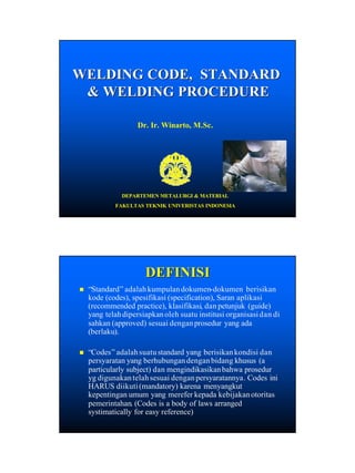 WELDING CODE, STANDARD
& WELDING PROCEDURE
Dr. Ir. Winarto, M.Sc.

DEPARTEMEN METALURGI & MATERIAL
FAKULTAS TEKNIK UNIVERISTAS INDONESIA

DEFINISI
n

“Standard ” adalah kumpulan dokumen- dokumen berisikan
Standard”
dokumenkode (codes), spesifikasi (specification), Saran aplikasi
(recommended practice), klasifikasi, dan petunjuk (guide)
klasifikasi,
yang telah dipersiapkan oleh suatu institusi organisasi dan di
sahkan (approved) sesuai dengan prosedur yang ada
(berlaku).
berlaku).

n

“Codes ” adalah suatu standard yang berisikan kondisi dan
Codes”
persyaratan yang berhubungan dengan bidang khusus (a
particularly subject) dan mengindikasikan bahwa prosedur
yg digunakan telah sesuai dengan persyaratannya . Codes ini
persyaratannya.
HARUS diikuti (mandatory) karena menyangkut
kepentingan umum yang merefer kepada kebijakan otoritas
pemerintahan. (Codes
pemerintahan. (Codes is a body of laws arranged
systimatically for easy reference)

1

 