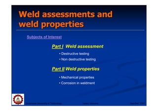 Weld assessments and
Weld assessments and
weld properties
weld properties
Subjects of Interest
Part I Weld assessment
Part II Weld properties
Suranaree University of Technology Sep-Dec 2007
• Mechanical properties
• Corrosion in weldment
• Destructive testing
• Non destructive testing
Tapany Udomphol
 