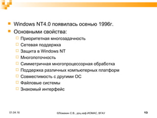  Windows NT4.0 появилась осенью 1996г.
 Основными свойства:
 Приоритетная многозадачность
 Сетевая поддержка
 Защита в Windows NT
 Многопоточность
 Симметричная многопроцессорная обработка
 Поддержка различных компьютерных платформ
 Совместимость с другими ОС
 Файловые системы
 Знакомый интерфейс
01.04.16 13©Ломакин С.В., доц.каф.ИОМАС, ВГАУ
 