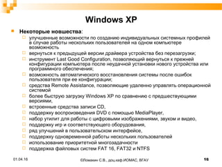 Windows XP
 Некоторые новшества:
 улучшенные возможности по созданию индивидуальных системных профилей
в случае работы нескольких пользователей на одном компьютере
возможность
 вернуться к предыдущей версии драйвера устройства без перезагрузки;
 инструмент Last Good Configuration, позволяющий вернуться к прежней
конфигурации компьютера после неудачной установки нового устройства или
программного обеспечения;
 возможность автоматического восстановления системы после ошибок
пользователя при ее конфигурации;
 средства Remote Assistance, позволяющие удаленно управлять операционной
системой
 более быструю загрузку Windows XP no сравнению с предшествующими
версиями,
 встроенные средства записи CD,
 поддержку воспроизведения DVD с помощью MediaPlayer,
 набор утилит для работы с цифровыми изображениями, звуком и видео,
 поддержку игр и соответствующего оборудования,
 ряд улучшений в пользовательском интерфейсе,
 поддержку одновременной работы нескольких пользователей
 использование приоритетной многозадачности
 поддержка файловых систем FAT 16, FAT32 и NTFS
01.04.16 16©Ломакин С.В., доц.каф.ИОМАС, ВГАУ
 