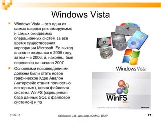 Windows Vista
 Windows Vista – это одна из
самых широко рекламируемых
и самых ожидаемых
операционных систем за все
время существования
корпорации Microsoft. Ее выход
вначале ожидался в 2005 году,
затем – в 2006, и, наконец, был
перенесен на начало 2007
 Основными нововведениями
должны были стать новое
графическое ядро Авалон
(интерфейс станет полностью
векторным), новая файловая
система WinFS (скрещенная
база данных SQL с файловой
системой) и пр
01.04.16 17©Ломакин С.В., доц.каф.ИОМАС, ВГАУ
 