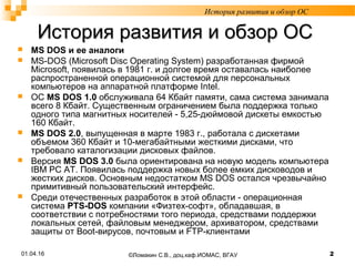История развития и обзор ОСИстория развития и обзор ОС
 MS DOS и ее аналоги
 MS-DOS (Microsoft Disc Operating System) разработанная фирмой
Microsoft, появилась в 1981 г. и долгое время оставалась наиболее
распространенной операционной системой для персональных
компьютеров на аппаратной платформе Intel.
 ОС MS DOS 1.0 обслуживала 64 Кбайт памяти, сама система занимала
всего 8 Кбайт. Существенным ограничением была поддержка только
одного типа магнитных носителей - 5,25-дюймовой дискеты емкостью
160 Кбайт.
 MS DOS 2.0, выпущенная в марте 1983 г., работала с дискетами
объемом 360 Кбайт и 10-мегабайтными жесткими дисками, что
требовало каталогизации дисковых файлов.
 Версия MS DOS 3.0 была ориентирована на новую модель компьютера
IBM PC AT. Появилась поддержка новых более емких дисководов и
жестких дисков. Основным недостатком MS DOS остался чрезвычайно
примитивный пользовательский интерфейс.
 Среди отечественных разработок в этой области - операционная
система PTS-DOS компании «Физтех-софт», обладавшая, в
соответствии с потребностями того периода, средствами поддержки
локальных сетей, файловым менеджером, архиватором, средствами
защиты от Boot-вирусов, почтовым и FTP-клиентами
История развития и обзор ОС
01.04.16 2©Ломакин С.В., доц.каф.ИОМАС, ВГАУ
 