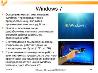 Windows 7
 Основными моментами, которыми
Windows 7 превосходит свою
предшественницу, являются
производительность и удобство.
 Одной из основных задач
разработчиков являлась оптимизация
скорости работы системы по
сравнению с Vista.
 Система даже в самой полной своей
комплектации работает даже на
маломощных нетбуках (1ГГц и 1Гб).
 Существенно оптимизирована работа
всех системных процессов, за счет чего
практически все приложения работают
на порядок быстрее чем в Windows
Vista или даже Windows XP.
©Ломакин С.В., доц.каф.ИОМАС, ВГАУ 2001.04.16
 