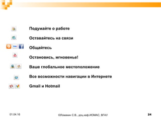 Подумайте о работе
Оставайтесь на связи
Общайтесь
Остановись, мгновенье!
Ваше глобальное местоположение
Все возможности навигации в Интернете
Gmail и Hotmail
01.04.16 24©Ломакин С.В., доц.каф.ИОМАС, ВГАУ
 