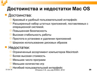 Достоинства и недостатки Mac OS
 Достоинства:
 Красивый и удобный пользовательский интерфейс
 Расширенный набор штатных приложений, поставляемых с
операционной системой.
 Повышенная безопасность
 Высокая стабильность работы
 Простота в установке и удалении приложений
 Широкое использование дисковых образов
 Недостатки:
 Ограниченный ассортимент компьютеров Macintosh
 Более высокая стоимость
 Меньшее число программ
 Меньшее количество игр
 Негибкий пользовательский интерфейс
©Ломакин С.В., доц.каф.ИОМАС, ВГАУ 2801.04.16
 