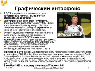 Графический интерфейс
 В DOS программах применялись свои
собственные приемы выполнения
стандартных действий.
 Для устранения всех этих неудобств,
планировалось разместить между MS-DOS и
приложениями промежуточную систему,
("Interface Manager"), которая управляла бы
конкретным оборудованием системы .
 Второй функцией Interface Manager должна
была стать надстройка графического
интерфейса над MS-DOS и внесение
единообразия во все прикладные программы,
которые будут выполняться под управлением
этой системы. Проект Interface Manager
(получивший в дальнейшем название
Windows), был запущен в сентябре 1981 г.
01.04.16 3©Ломакин С.В., доц.каф.ИОМАС, ВГАУ
•Примерно в это же время перспективность графического пользовательского
интерфейса (GUI, Graphic User Interface) осознали основатели компании Apple
Стивен Джобс и Стивен Возняк. Их самый первый компьютер, Apple Lisa,
выпущенный в 1983 г., уже обладал GUI, хотя и весьма несовершенным;
годом позже появился первый компьютер Macintosh с операционной системой
Mac OS.
В ноябре 1985 г., наконец, появилась Windows 1.01
 