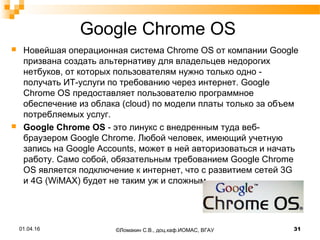 Google Chrome OS
 Новейшая операционная система Chrome OS от компании Google
призвана создать альтернативу для владельцев недорогих
нетбуков, от которых пользователям нужно только одно -
получать ИТ-услуги по требованию через интернет. Google
Chrome OS предоставляет пользователю программное
обеспечение из облака (cloud) по модели платы только за объем
потребляемых услуг.
 Google Chrome OS - это линукс с внедренным туда веб-
браузером Google Chrome. Любой человек, имеющий учетную
запись на Google Accounts, может в ней авторизоваться и начать
работу. Само собой, обязательным требованием Google Chrome
OS является подключение к интернет, что с развитием сетей 3G
и 4G (WiMAX) будет не таким уж и сложным.
©Ломакин С.В., доц.каф.ИОМАС, ВГАУ 3101.04.16
 