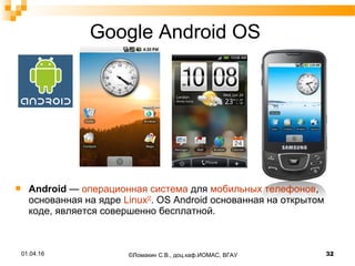 Google Android OS
 Android — операционная система для мобильных телефонов,
основанная на ядре Linux[2]
. OS Android основанная на открытом
коде, является совершенно бесплатной.
01.04.16 32©Ломакин С.В., доц.каф.ИОМАС, ВГАУ
 