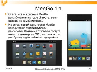 MeeGo 1.1
 Операционная система MeeGo,
разработанная на ядре Linux, является
едва ли не самой молодой.
 На сегодняшний день проект MeeGo
находится на стадии глубокой
разработки. Поэтому в открытом доступе
имеются две версии ОС: для планшетов
(нетбуков), и для мобильных устройств.
©Ломакин С.В., доц.каф.ИОМАС, ВГАУ 3301.04.16
 