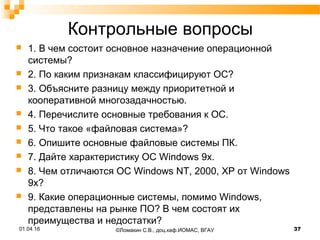 Контрольные вопросы
 1. В чем состоит основное назначение операционной
системы?
 2. По каким признакам классифицируют ОС?
 3. Объясните разницу между приоритетной и
кооперативной многозадачностью.
 4. Перечислите основные требования к ОС.
 5. Что такое «файловая система»?
 6. Опишите основные файловые системы ПК.
 7. Дайте характеристику ОС Windows 9x.
 8. Чем отличаются ОС Windows NT, 2000, ХР от Windows
9x?
 9. Какие операционные системы, помимо Windows,
представлены на рынке ПО? В чем состоят их
преимущества и недостатки?
01.04.16 37©Ломакин С.В., доц.каф.ИОМАС, ВГАУ
 